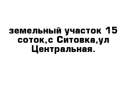 земельный участок 15 соток,с Ситовка,ул Центральная.